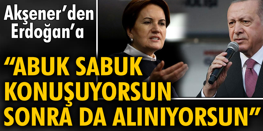 Akşener’den Erdoğan’a ‘Abuk sabuk konuşuyorsun sonra da alınıyorsun’