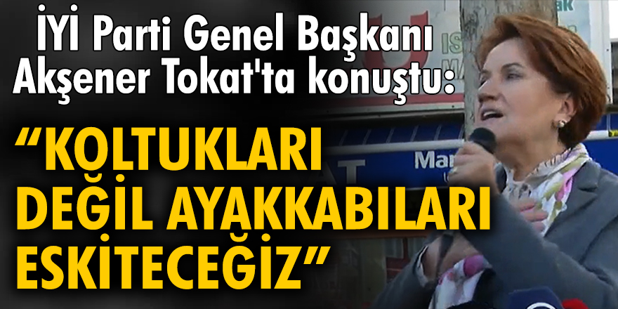 İYİ Parti Genel Başkanı Akşener Tokat'ta konuştu: "Koltukları değil, ayakkabıları eskiteceğiz"