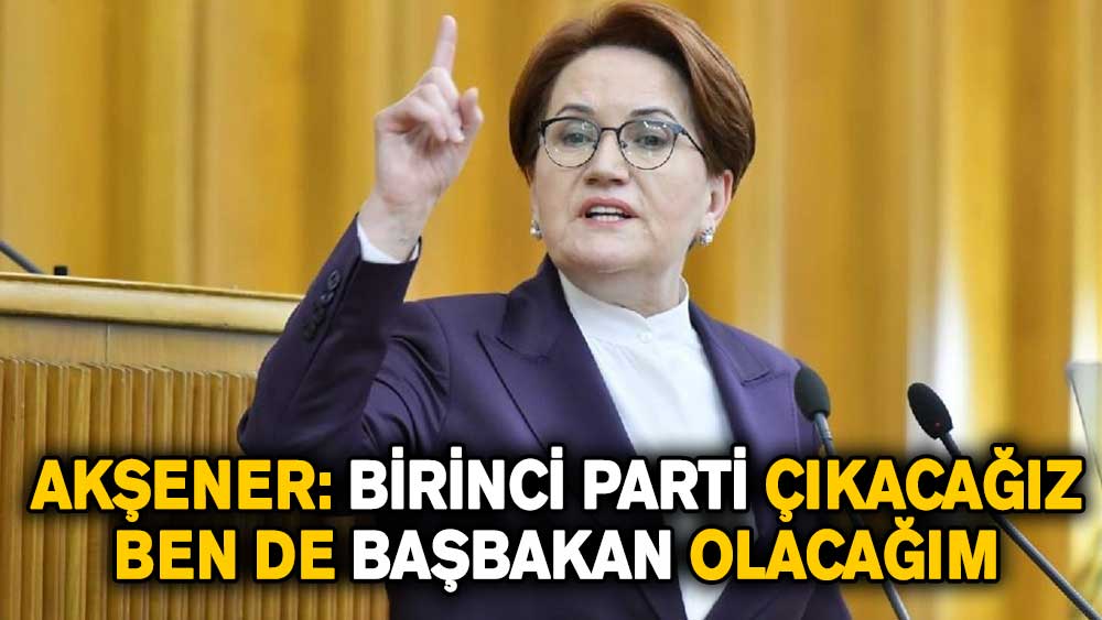 Akşener: Birinci parti çıkacağız, ben de başbakan olacağım