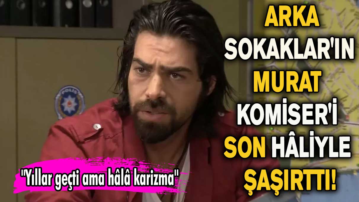 Arka Sokaklar'ın Murat Komiser'i son hâliyle şaşırttı!