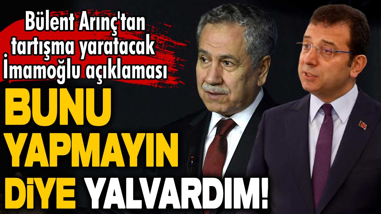 Bülent Arınç'tan tartışma yaratacak Ekrem İmamoğlu açıklaması: Bunu yapmayın diye yalvardım