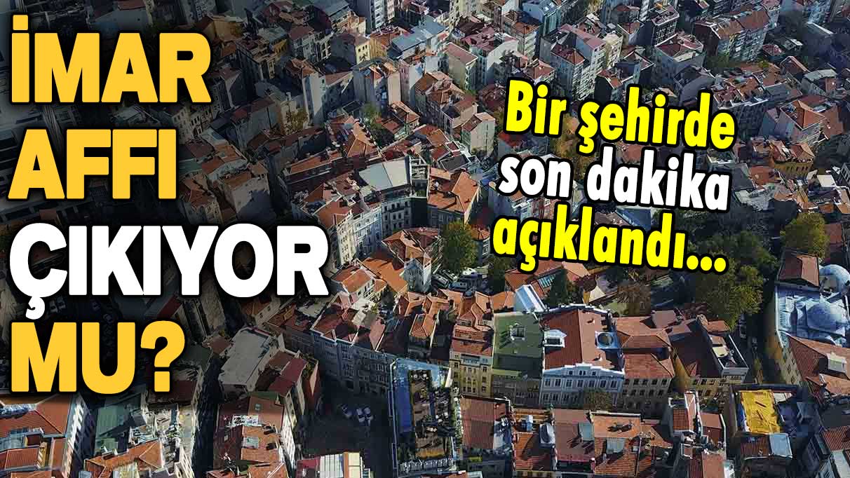 İmar affı çıkıyor mu? Bir şehirden iyi haber geldi