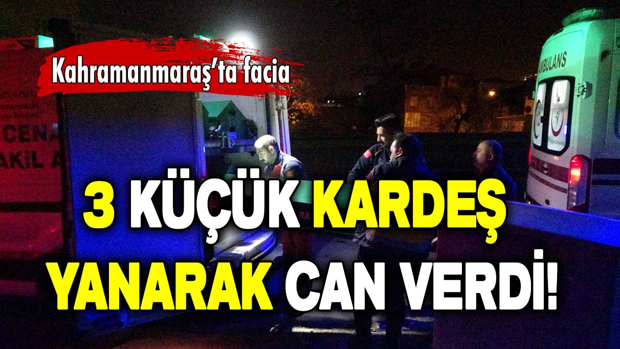 Kahramanmaraş’ta facia: 3 küçük kardeş yanarak can verdi!