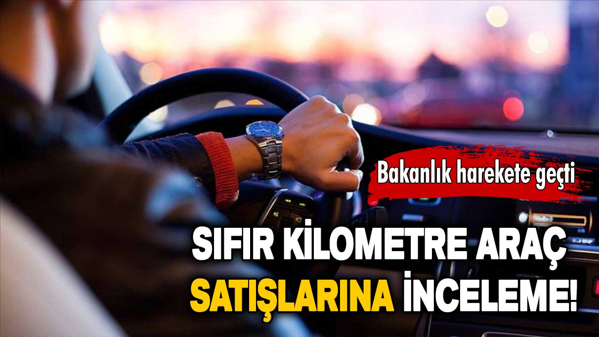 Bakanlık harekete geçti: Sıfır kilometre araç satışlarına inceleme başlatıldı!