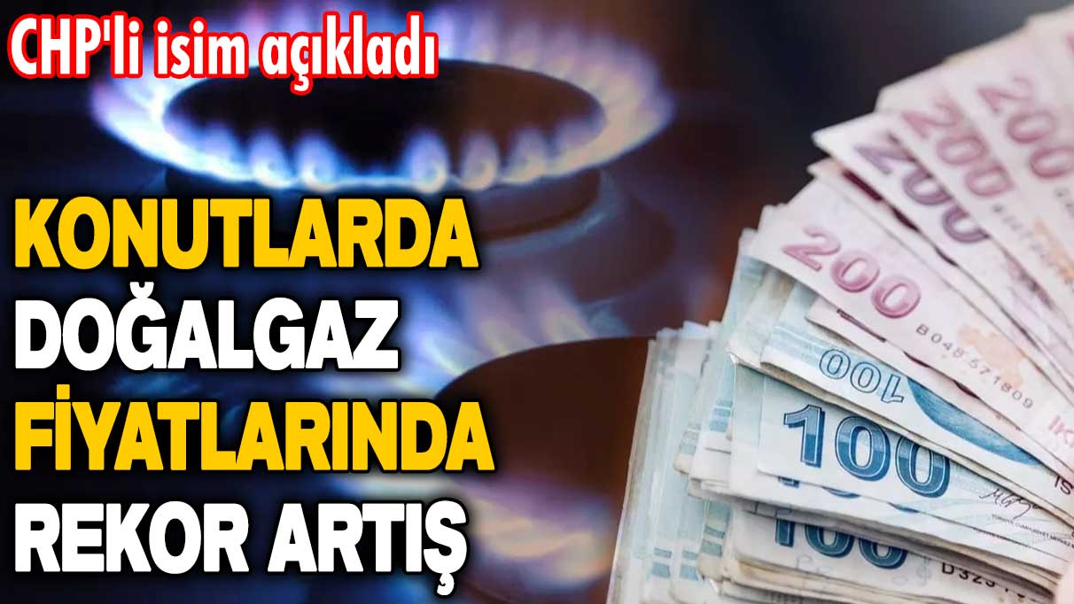 CHP'li  isim açıkladı: Konutlarda doğalgaz fiyatlarında rekor artış