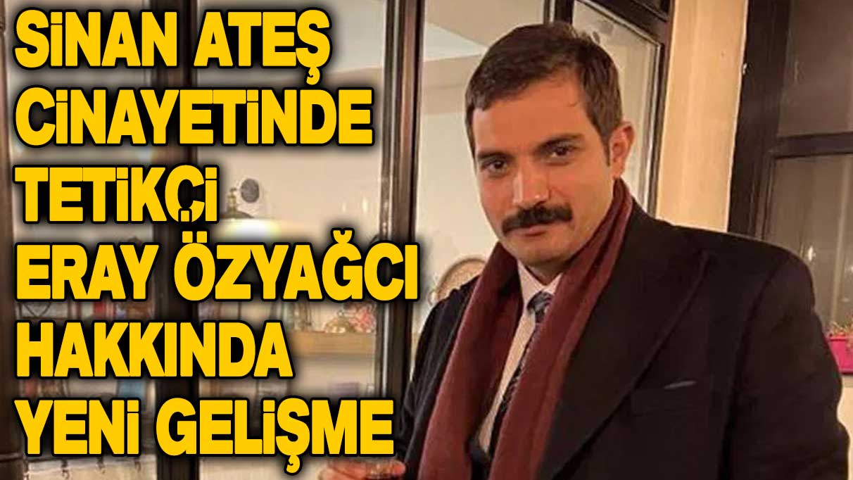 Sinan Ateş cinayetinde tetikçi Eray Özyağcı hakkında yeni gelişme