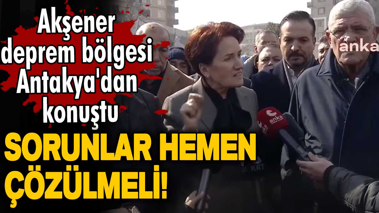 Meral Akşener deprem bölgesi Antakya'dan konuştu: Sorunlar hemen çözülmeli