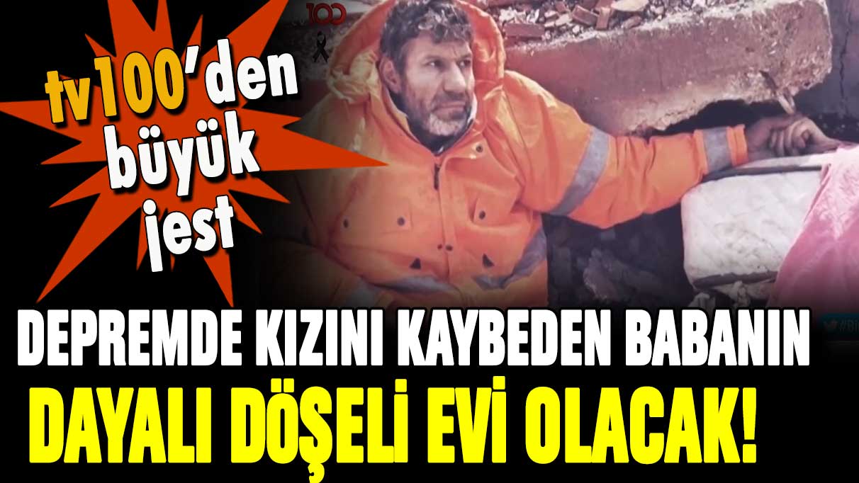 Depremde kızını kaybeden babaya tv100'den büyük jest: Dayalı döşeli evi olacak!