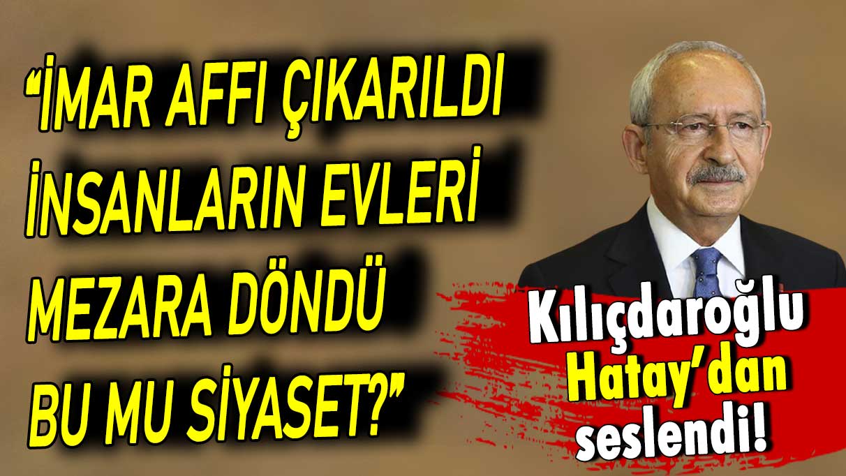 Kılıçdaroğu Hatay'dan seslendi:  İmar affı çıkarıldı nsanların evleri mezara döndü. Bu mu siyaset?