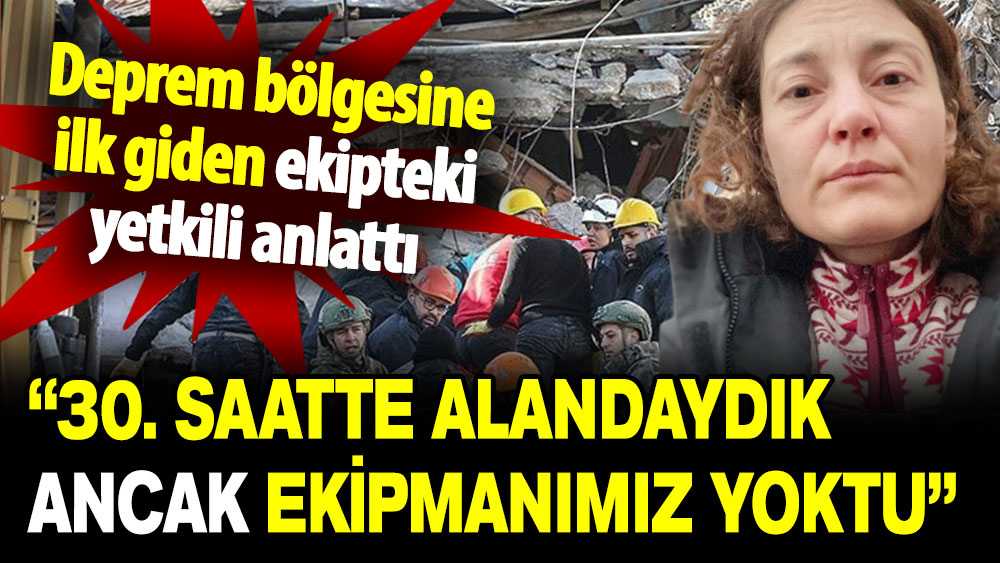 Deprem bölgesine ilk giden ekipteki yetkili anlattı: 30. saatte alandaydık ancak ekipmanımız yoktu