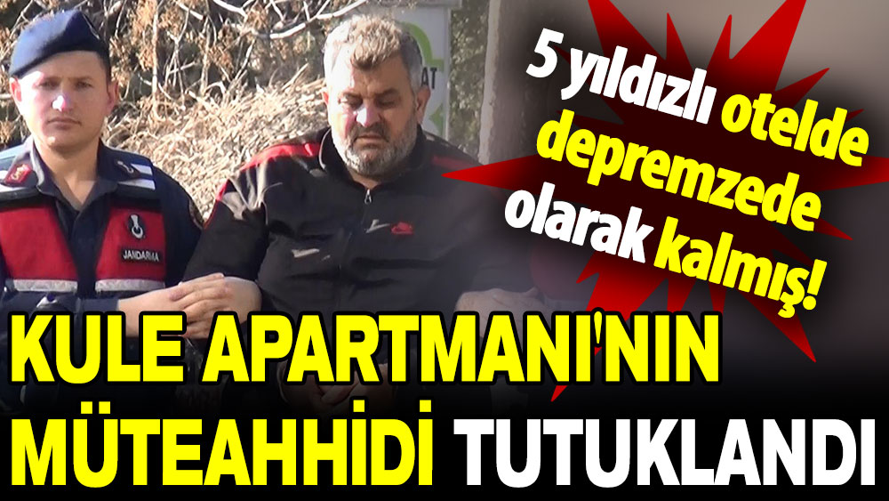 Kule Apartmanı'nın müteahhidi tutuklandı: 5 yıldızlı otelde depremzede olarak kalmış!