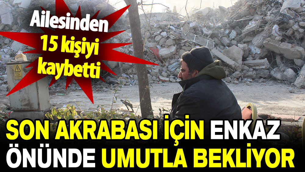 Ailesinden 15 kişiyi kaybetti: Son akrabası için enkaz önünde umutla bekliyor!