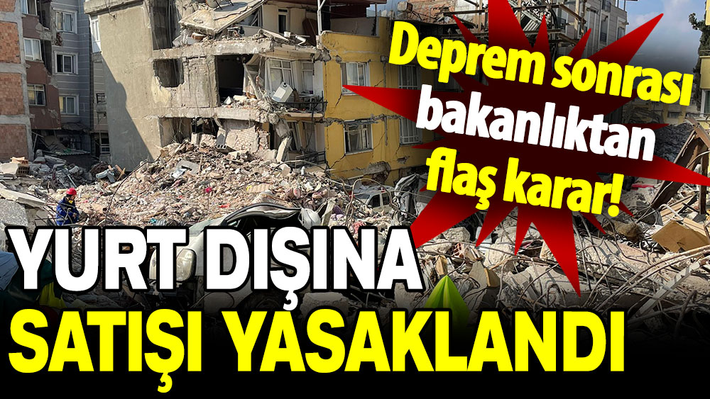 Deprem sonrası bakanlıktan flaş karar: Yurt dışına satışı yasaklandı!