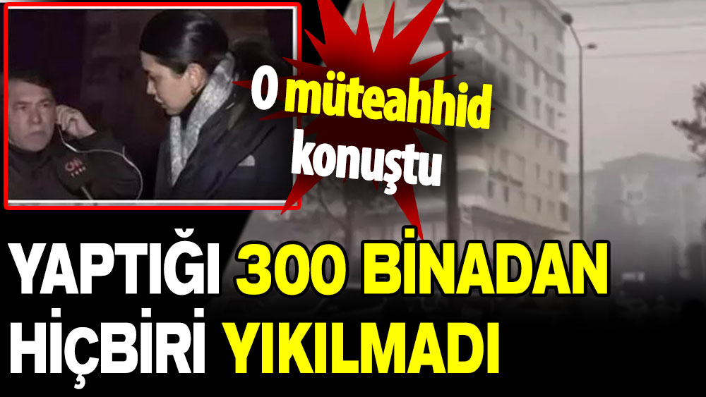 O müteahhid konuştu: Yaptığı 300 binadan hiçbiri yıkılmadı!