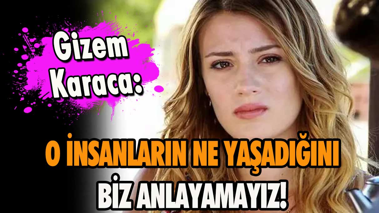 Gizem Karaca: O insanların ne yaşadığını biz anlayamayız