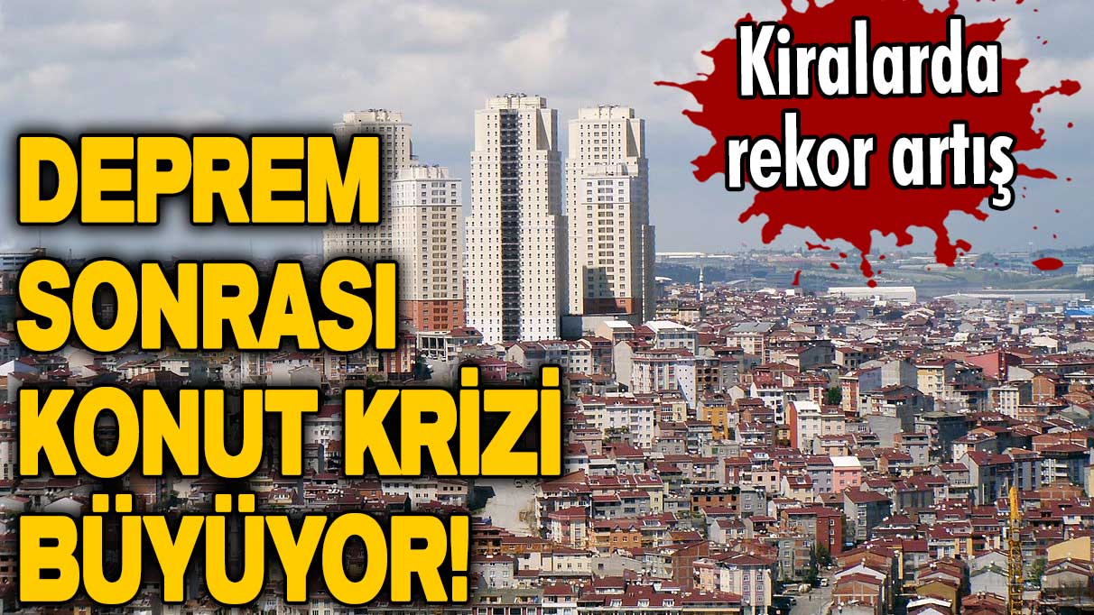 Deprem sonrası konut krizi büyüyor! Kiralarda rekor artış