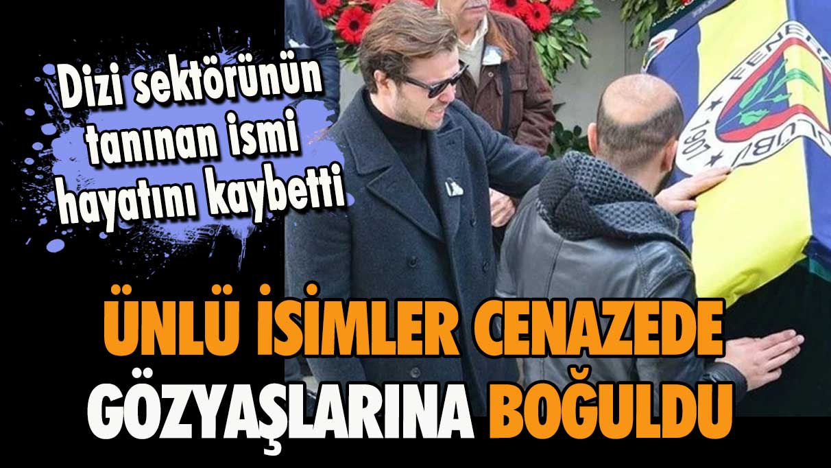 Dizi sektörünün tanınan ismi hayatını kaybetti! Ünlü isimler cenazede gözyaşlarına boğuldu