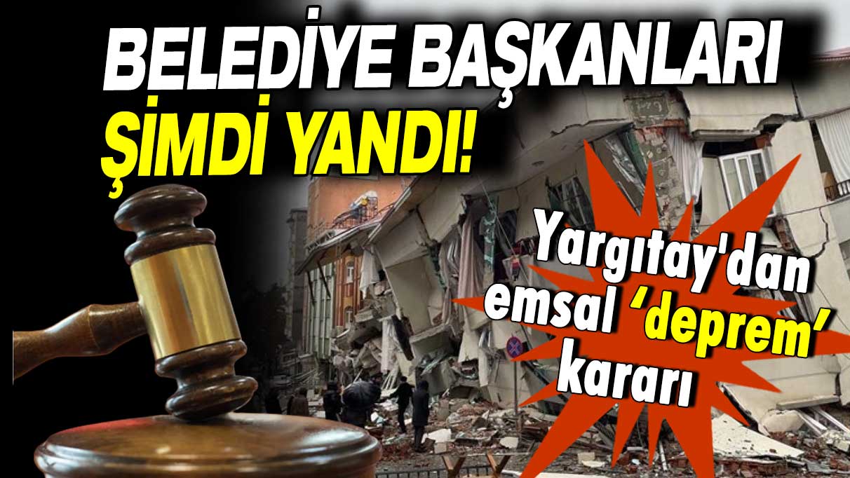 Yargıtay'dan emsal ‘deprem’ kararı: Yıkılan binalara ruhsat veren belediye başkanları şimdi yandı!