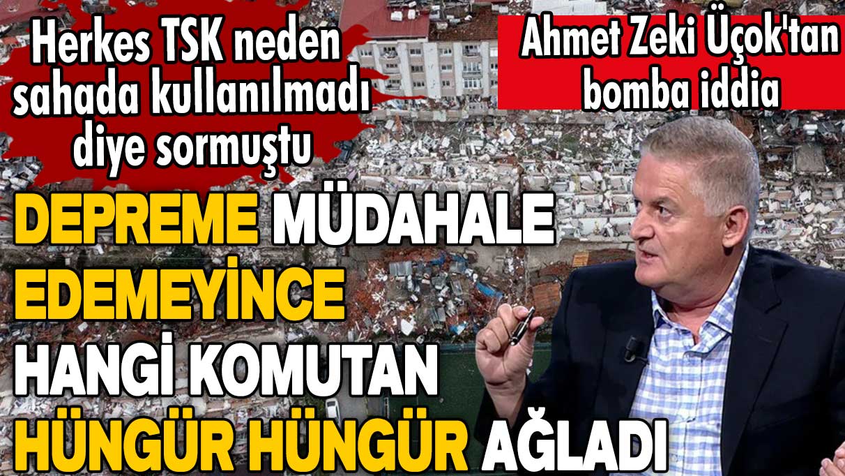 Ahmet Zeki Üçok'tan bomba iddia: Depreme müdahale edemeyen komutan hüngür hüngür ağladı