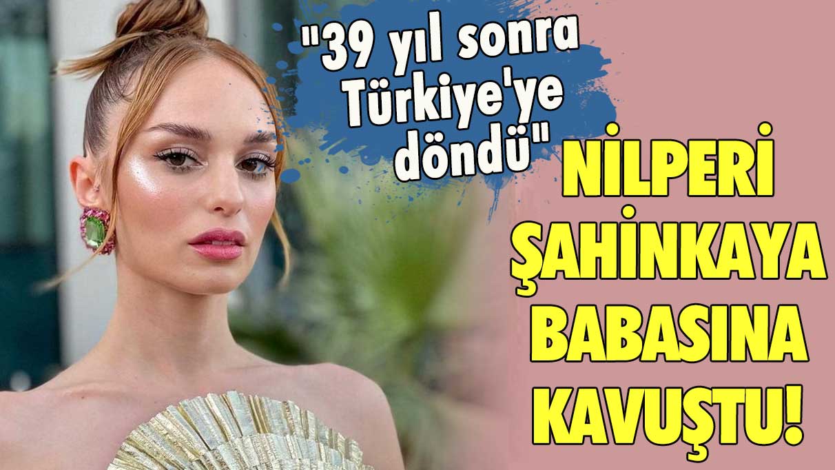 Nilperi Şahinkaya babasına kavuştu! "39 yıl sonra Türkiye'ye döndü"