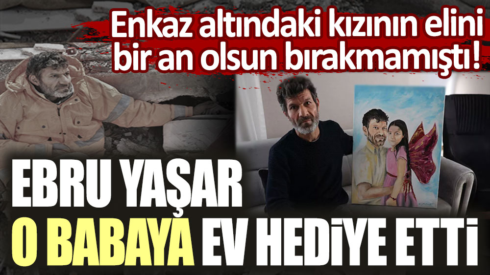 Enkaz altındaki kızının bir an elini bırakmayan baba olarak yürekleri dağlamıştı! Ebru Yaşar, o babaya ev hediye etti