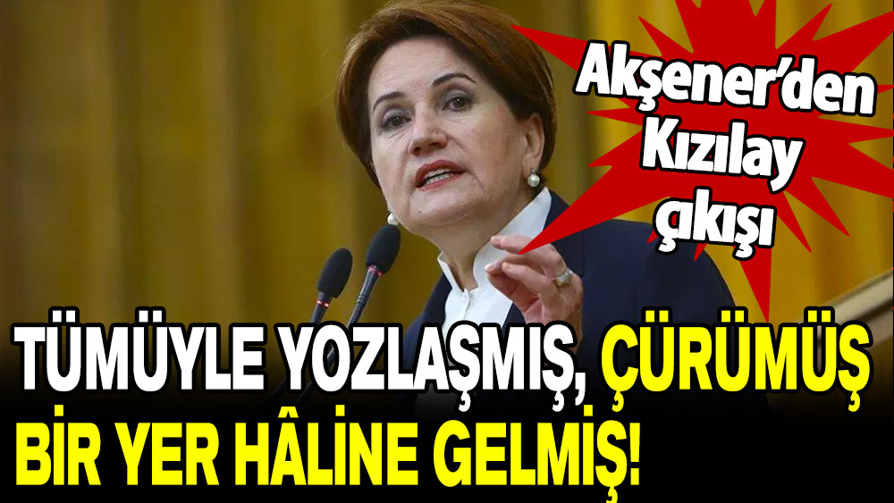 Akşener’den Kızılay'a tepki: Tümüyle yozlaşmış, çürümüş, bir yer hâline gelmiş!