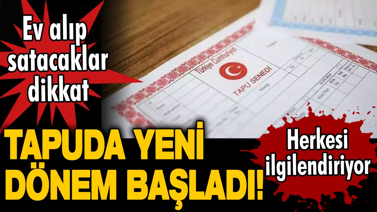 Tapuda yeni dönem başladı! Tapusu olan herkesi ilgilendiriyor! Ev alıp satacak olanlar dikkat