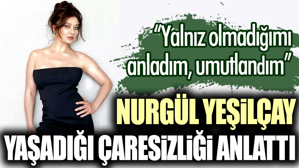 Nurgül Yeşilçay yaşadığı çaresizliği anlattı: Yalnız olmadığımı anladım, umutlandım