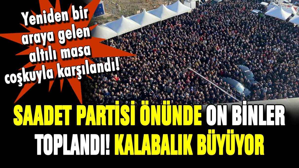 Altılı masa için on binler toplandı! Saadet Partisi önünde izdiham yaşanıyor