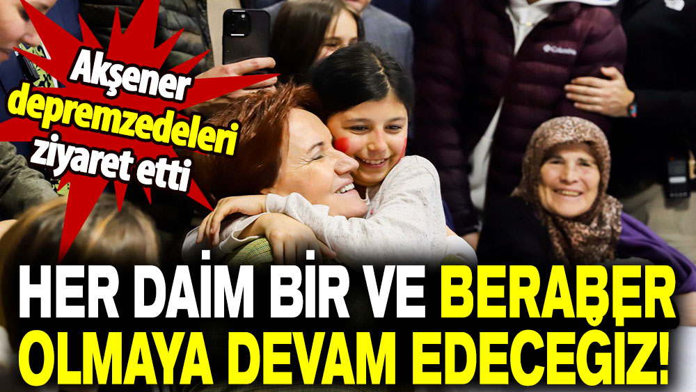 Akşener, depremzedeleri ziyaret etti: Her daim bir ve beraber olmaya devam edeceğiz!