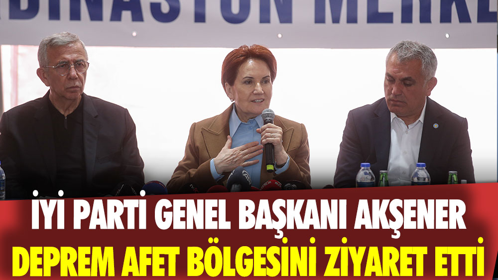 İYİ Parti Genel Başkanı Akşener, Maraş deprem bölgesini ziyaret etti