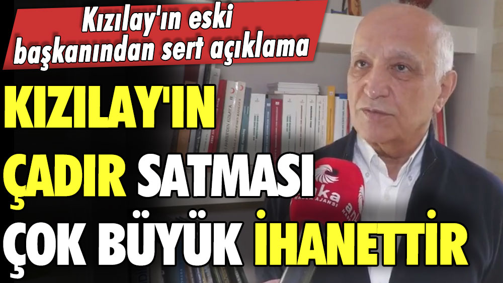 Eski başkanından Kızılay yöneticilerine sert tepki: Kızılay'ın çadır satması çok büyük bir ihanettir