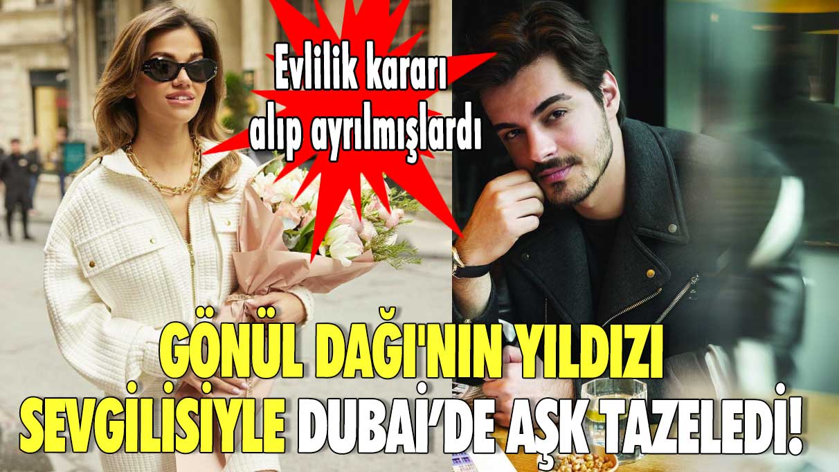 Gönül Dağı'nın yıldızı sevgilisiyle Dubai’de aşk tazeledi! Evlilik kararı alıp ayrılmışlardı