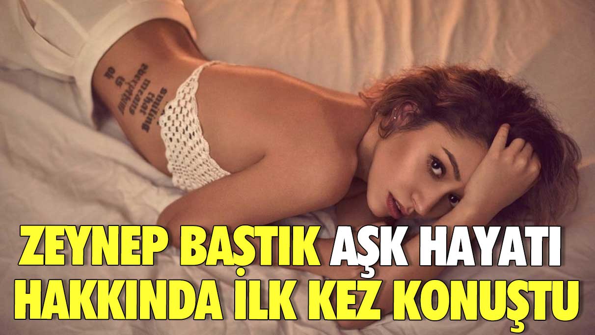 Zeynep Bastık aşk hayatı hakkında ilk kez konuştu!