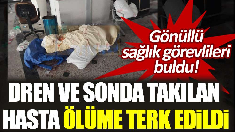 Hatay’da dren ve sonda takılı hasta ölüme terk edildi