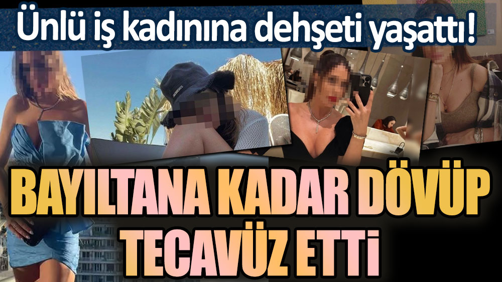 Ünlü iş kadınına dehşeti yaşattı! Öldüresiye dövüp, tecavüze etti!