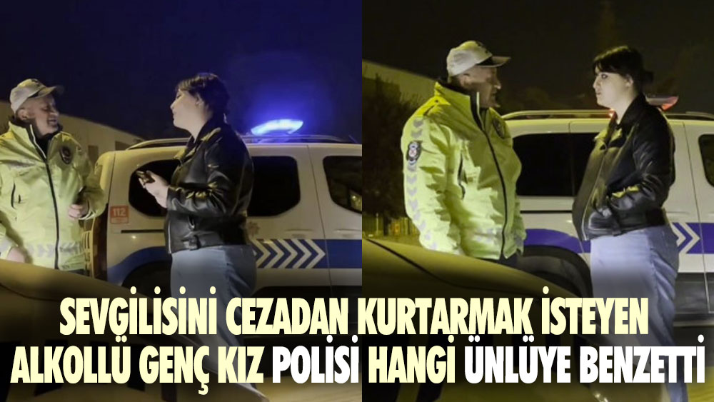 Sevgilisini cezadan kurtarmak isteyen alkollü genç kız polisi hangi ünlüye benzetti