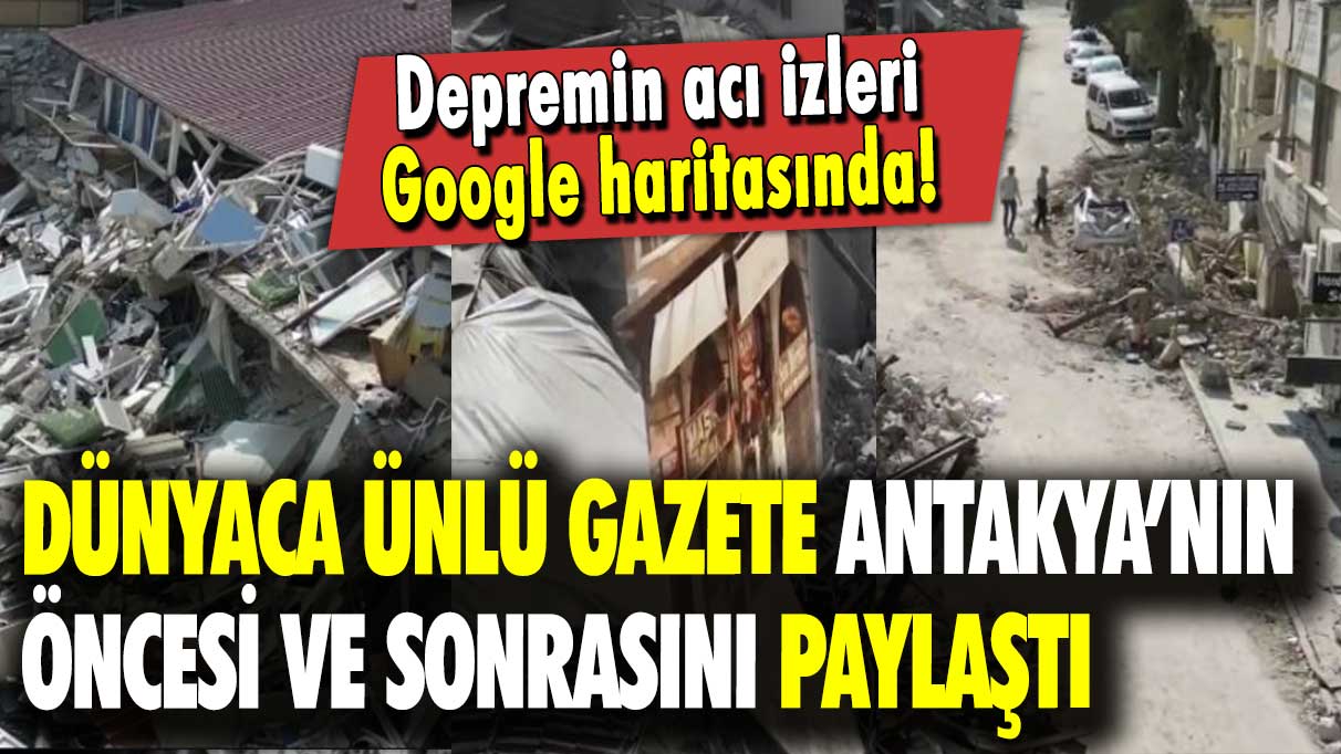 Dünyaca ünlü gazete Antakya’nın öncesi ve sonrasını paylaştı: Depremin acı izleri Google haritasında!