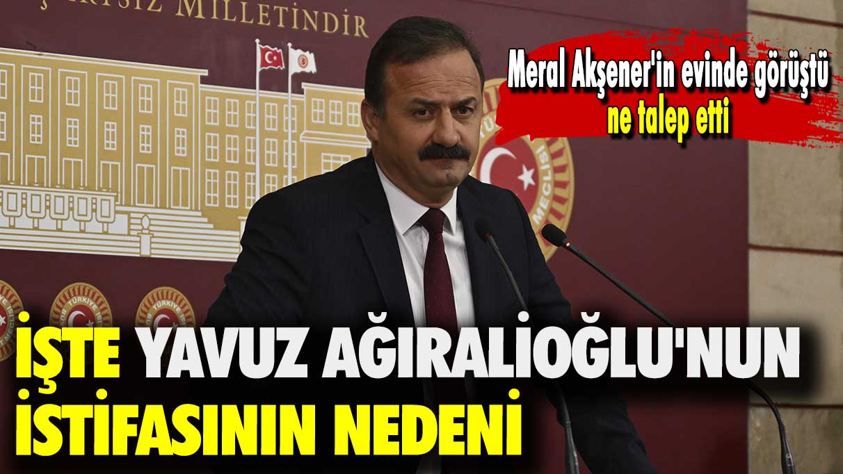 İşte Yavuz Ağıralioğlu'nun istifasının nedeni: Meral Akşener'in evinde görüştü ne talep etti