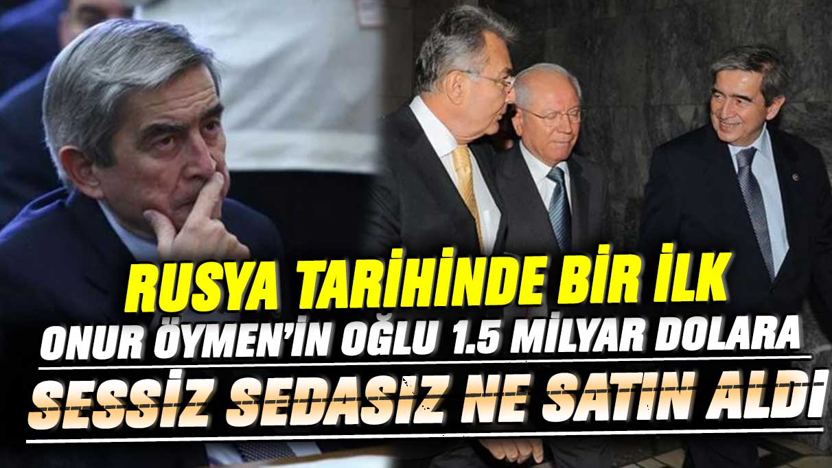 CHP’li Onur Öymen’in oğlu Burak Öymen 1.5 milyar dolara sessiz sedasız ne satın aldı! Rusya tarihinde bir ilk