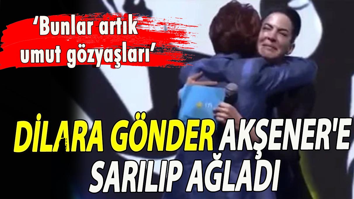 Dilara Gönder, Akşener'e sarılıp ağladı