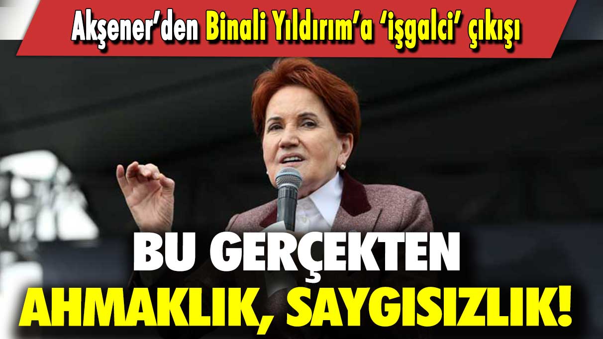 Akşener’den Binali Yıldırım’a ‘işgalci’ çıkışı: Bu ahmaklık, saygısızlık!