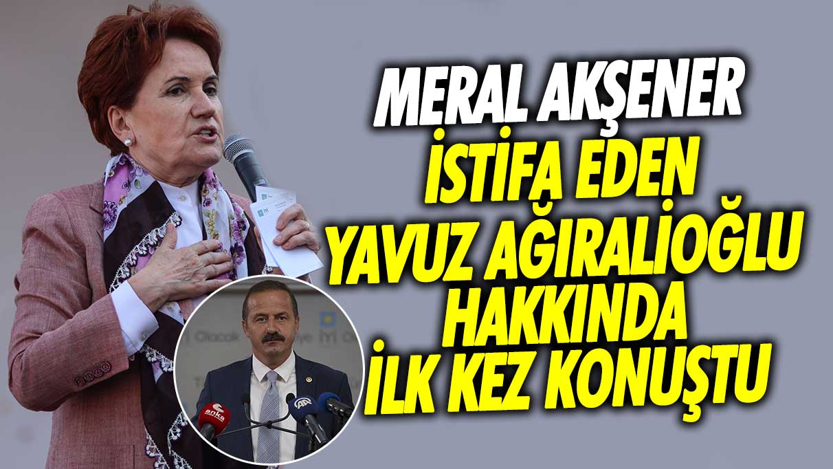 İYİ Parti lideri Meral Akşener istifa eden Yavuz Ağıralioğlu hakkında ilk kez konuştu