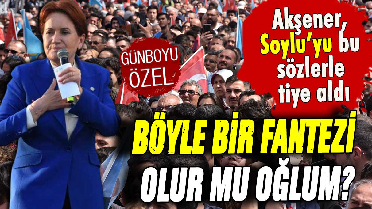 Akşener, Süleyman Soylu'yu bu sözlerle tiye aldı ''Böyle bir fantezi olur mu oğlum?''