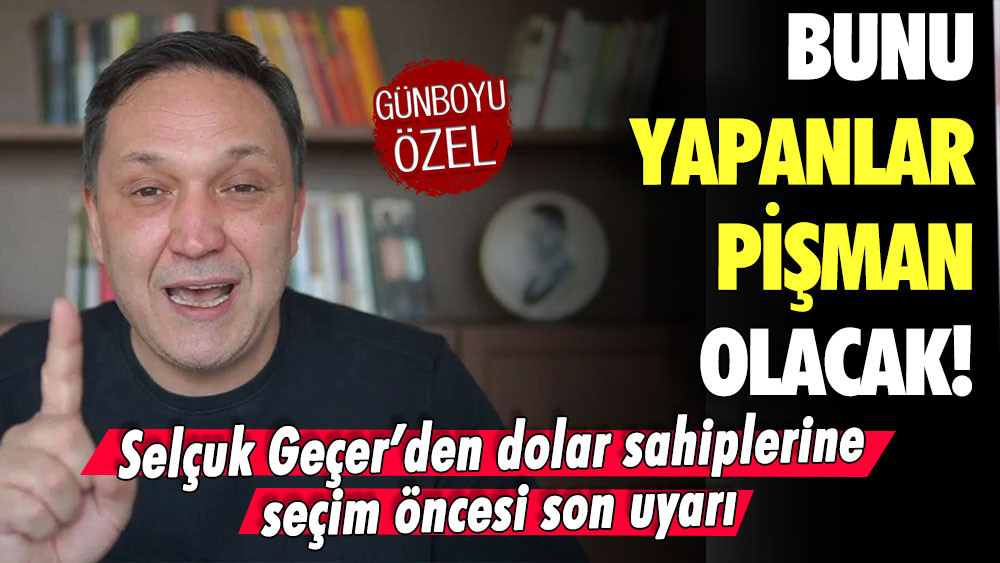 Selçuk Geçer'den dolar sahiplerine seçim öncesi son uyarı: Bunu yapan pişman olur