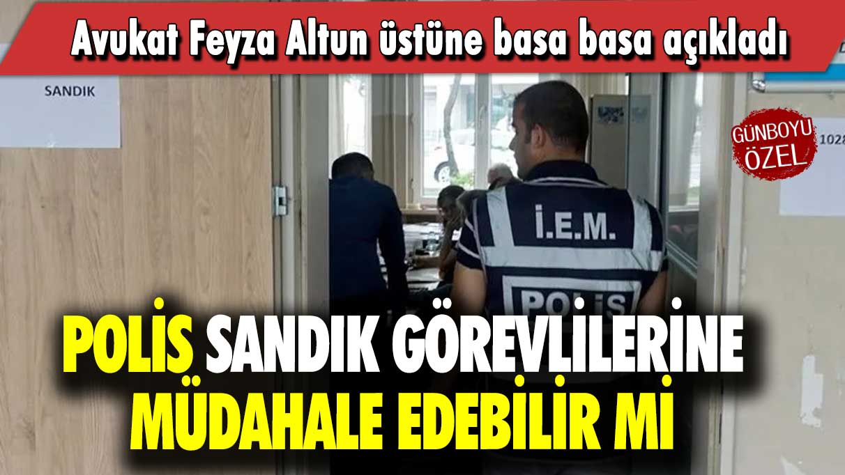 Avukat Feyza Altun üstüne basa basa açıkladı: Polis sandık görevlilerine müdahale edebilir mi