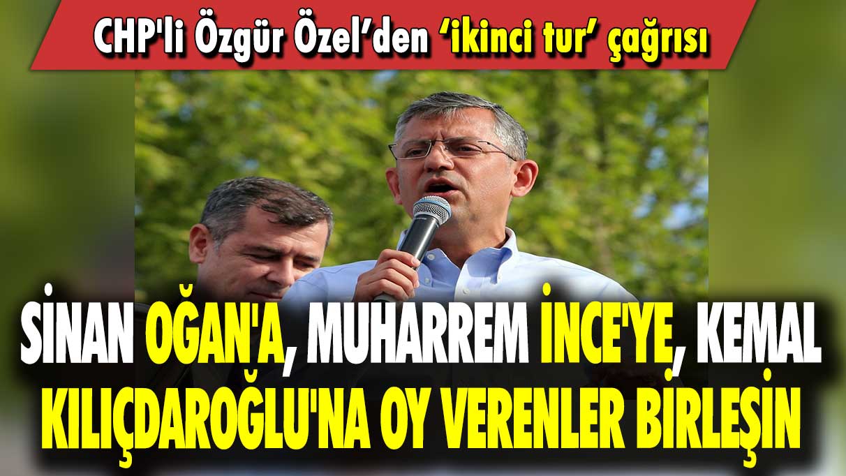 CHP'li Özgür Özel’den ‘ikinci tur’ çağrısı: Sinan Oğan'a, Muharrem İnce'ye, Kemal Kılıçdaroğlu'na oy verenler birleşin