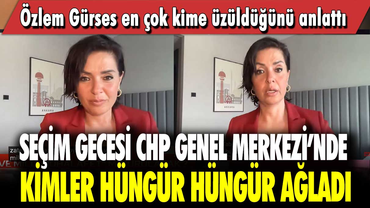 Seçim gecesi CHP Genel Merkezi’nde kimler hüngür hüngür ağladı: Özlem Gürses en çok kime üzüldüğünü anlattı