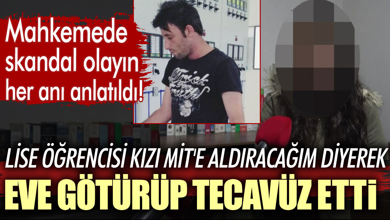 Mahkemede skandal olayın her anı anlatıldı: Lise öğrencisi kızı MİT'e aldıracağım diyerek eve götürüp tecavüz etti!