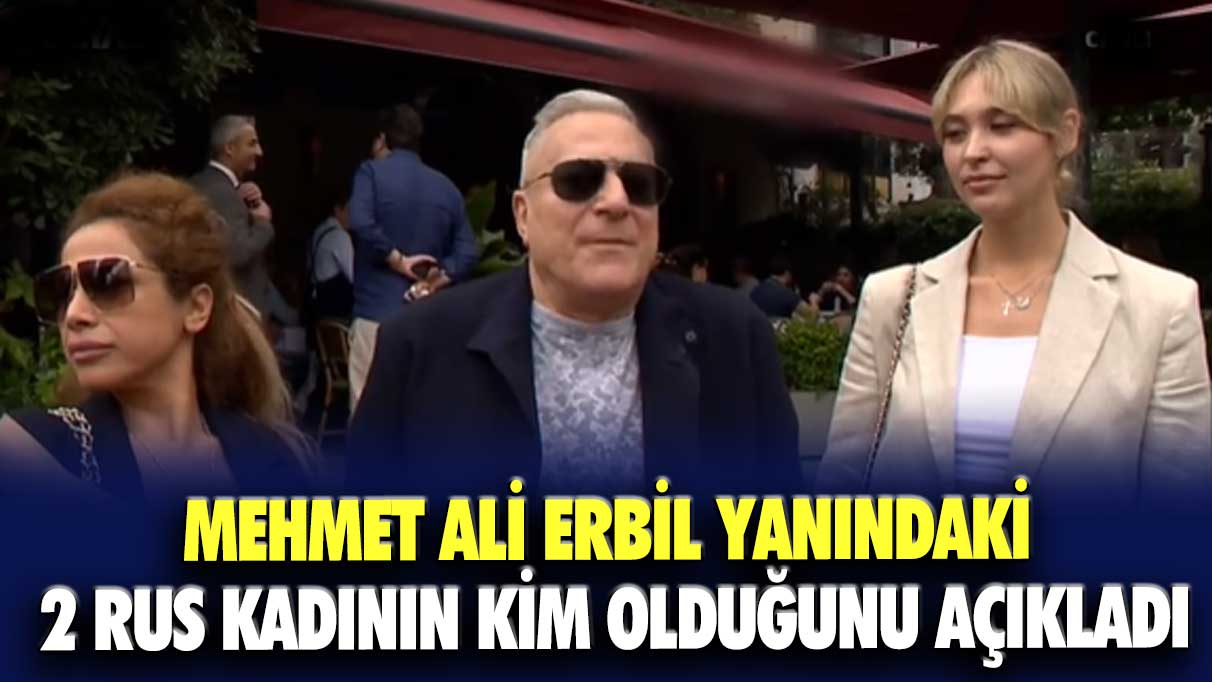 Mehmet Ali Erbil yanındaki 2 Rus kadının kim olduğunu açıkladı